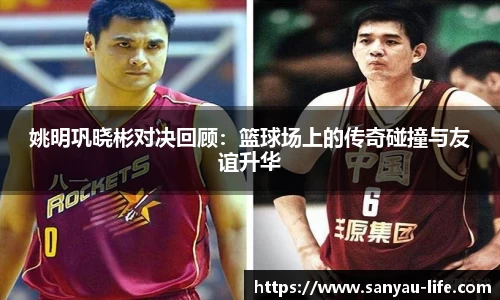 姚明巩晓彬对决回顾：篮球场上的传奇碰撞与友谊升华